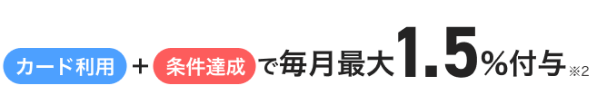 カード利用＋条件達成で毎月最大1.5%付与※2